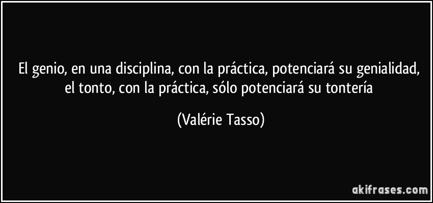 El genio, en una disciplina, con la práctica, potenciará su genialidad, el tonto, con la práctica, sólo potenciará su tontería (Valérie Tasso)