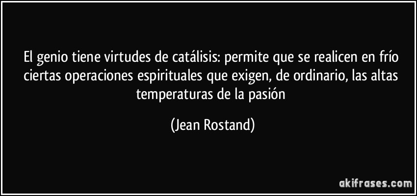 El genio tiene virtudes de catálisis: permite que se realicen en frío ciertas operaciones espirituales que exigen, de ordinario, las altas temperaturas de la pasión (Jean Rostand)