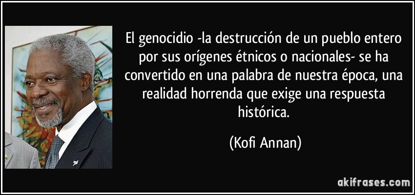 El genocidio -la destrucción de un pueblo entero por sus orígenes étnicos o nacionales- se ha convertido en una palabra de nuestra época, una realidad horrenda que exige una respuesta histórica. (Kofi Annan)