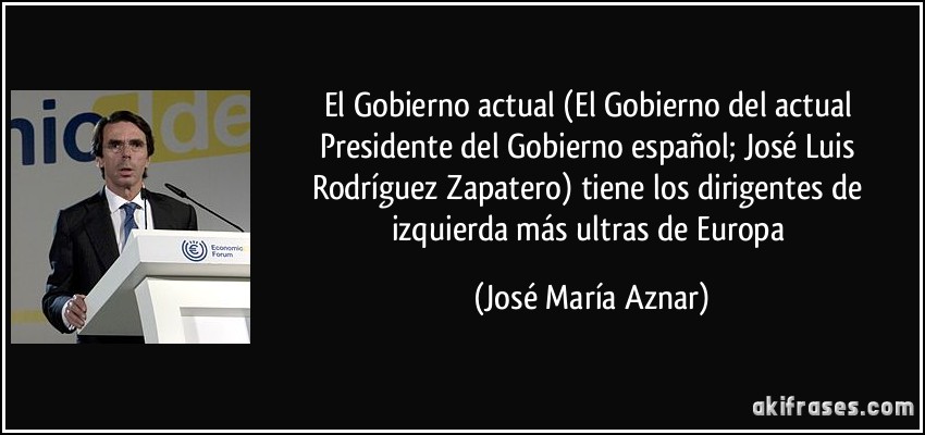 El Gobierno actual (El Gobierno del actual Presidente del Gobierno español; José Luis Rodríguez Zapatero) tiene los dirigentes de izquierda más ultras de Europa (José María Aznar)