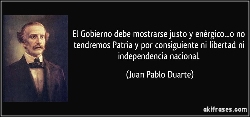 El Gobierno debe mostrarse justo y enérgico...o no tendremos Patria y por consiguiente ni libertad ni independencia nacional. (Juan Pablo Duarte)