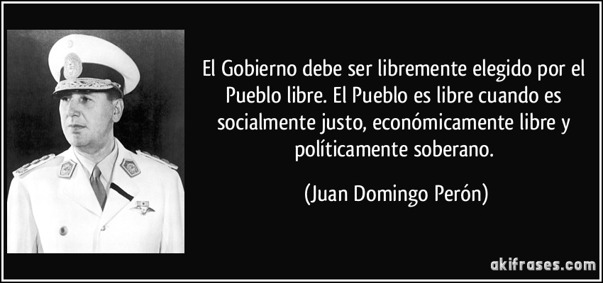 El Gobierno debe ser libremente elegido por el Pueblo libre. El Pueblo es libre cuando es socialmente justo, económicamente libre y políticamente soberano. (Juan Domingo Perón)