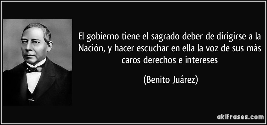El gobierno tiene el sagrado deber de dirigirse a la Nación, y hacer escuchar en ella la voz de sus más caros derechos e intereses (Benito Juárez)