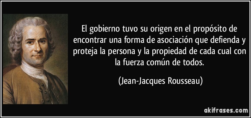 El gobierno tuvo su origen en el propósito de encontrar una forma de asociación que defienda y proteja la persona y la propiedad de cada cual con la fuerza común de todos. (Jean-Jacques Rousseau)