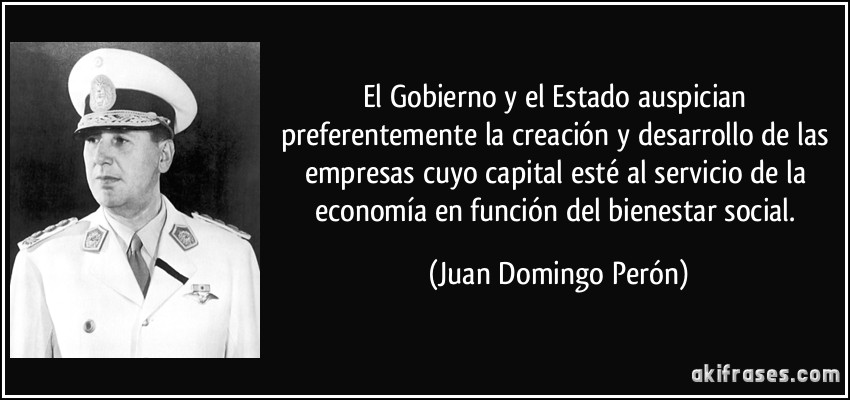 El Gobierno y el Estado auspician preferentemente la creación y desarrollo de las empresas cuyo capital esté al servicio de la economía en función del bienestar social. (Juan Domingo Perón)