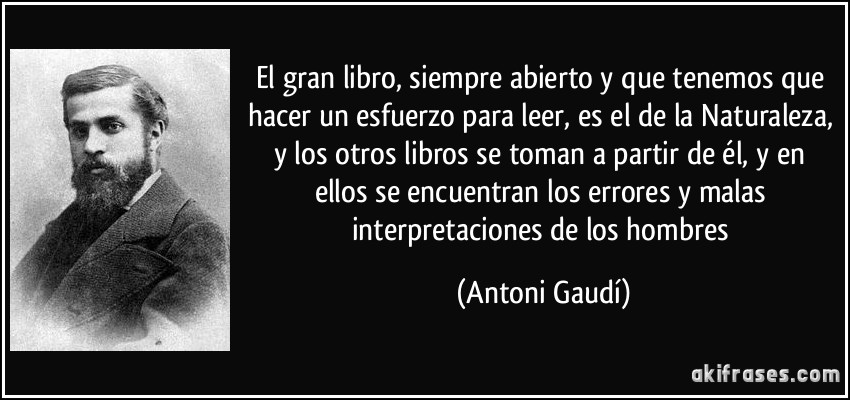 El gran libro, siempre abierto y que tenemos que hacer un esfuerzo para leer, es el de la Naturaleza, y los otros libros se toman a partir de él, y en ellos se encuentran los errores y malas interpretaciones de los hombres (Antoni Gaudí)