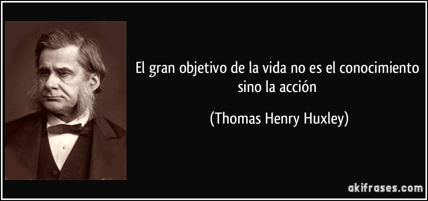 El gran objetivo de la vida no es el conocimiento sino la acción (Thomas Henry Huxley)