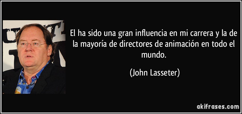 El ha sido una gran influencia en mi carrera y la de la mayoría de directores de animación en todo el mundo. (John Lasseter)
