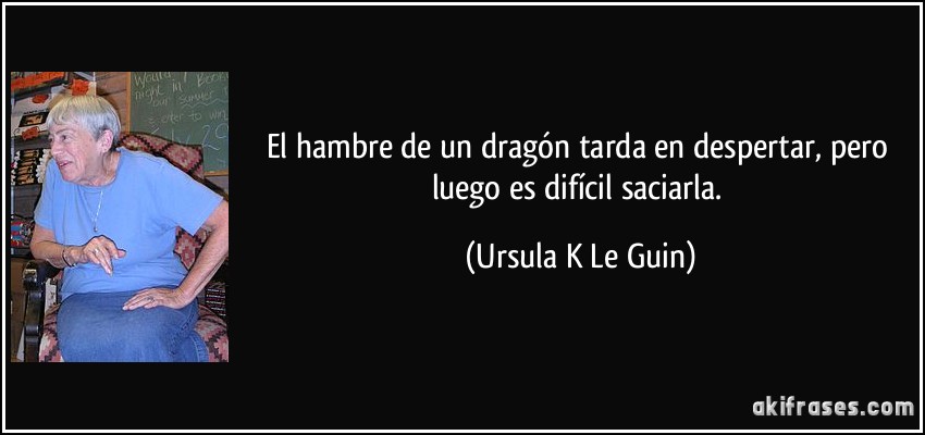 El hambre de un dragón tarda en despertar, pero luego es difícil saciarla. (Ursula K Le Guin)