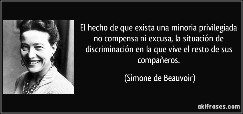 El hecho de que exista una minoria privilegiada no compensa ni excusa, la situación de discriminación en la que vive el resto de sus compañeros. (Simone de Beauvoir)