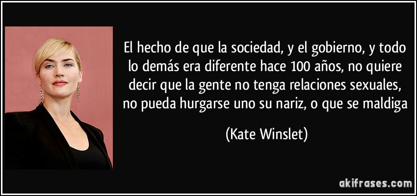 El hecho de que la sociedad, y el gobierno, y todo lo demás era diferente hace 100 años, no quiere decir que la gente no tenga relaciones sexuales, no pueda hurgarse uno su nariz, o que se maldiga (Kate Winslet)