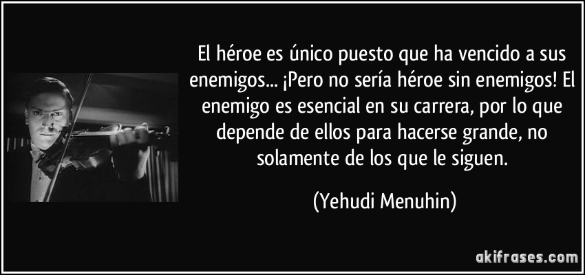 El héroe es único puesto que ha vencido a sus enemigos... ¡Pero no sería héroe sin enemigos! El enemigo es esencial en su carrera, por lo que depende de ellos para hacerse grande, no solamente de los que le siguen. (Yehudi Menuhin)