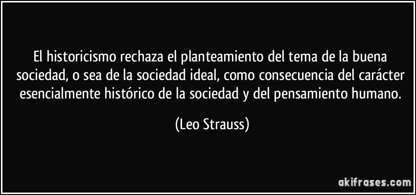 El historicismo rechaza el planteamiento del tema de la buena sociedad, o sea de la sociedad ideal, como consecuencia del carácter esencialmente histórico de la sociedad y del pensamiento humano. (Leo Strauss)