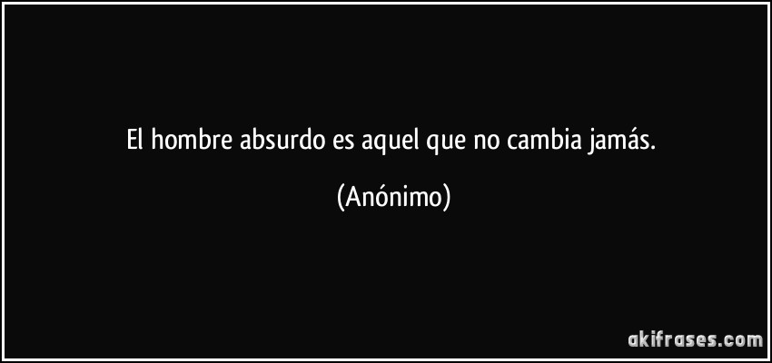 El hombre absurdo es aquel que no cambia jamás. (Anónimo)