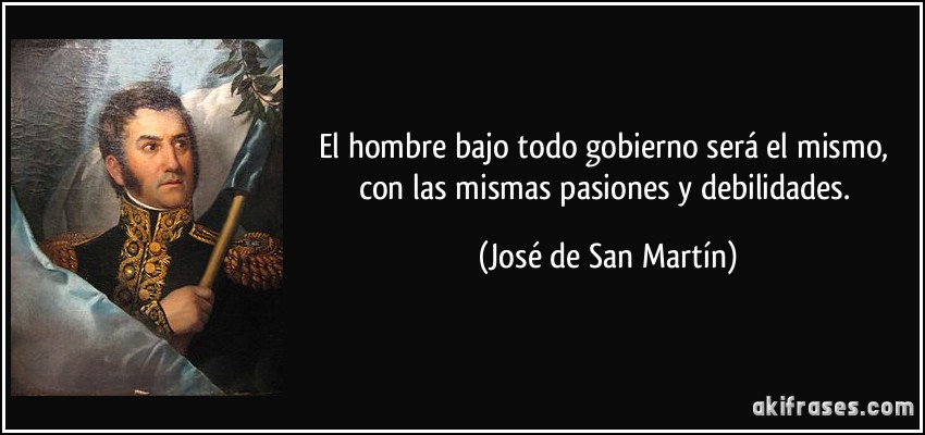 El hombre bajo todo gobierno será el mismo, con las mismas pasiones y debilidades. (José de San Martín)