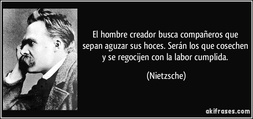 El hombre creador busca compañeros que sepan aguzar sus hoces. Serán los que cosechen y se regocijen con la labor cumplida. (Nietzsche)