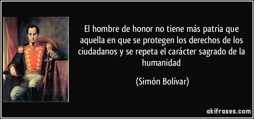 El hombre de honor no tiene más patria que aquella en que se protegen los derechos de los ciudadanos y se repeta el carácter sagrado de la humanidad (Simón Bolívar)
