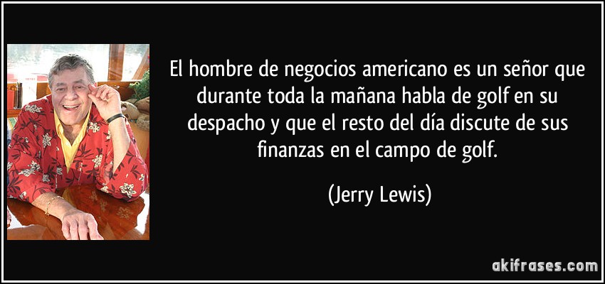 El hombre de negocios americano es un señor que durante toda la mañana habla de golf en su despacho y que el resto del día discute de sus finanzas en el campo de golf. (Jerry Lewis)