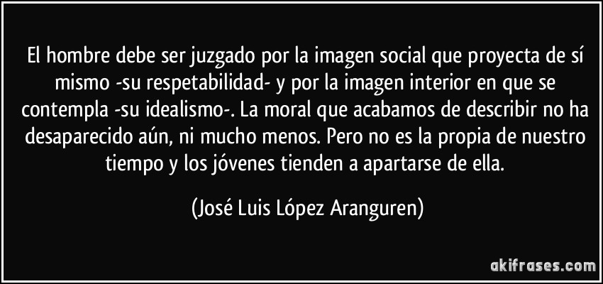 El hombre debe ser juzgado por la imagen social que proyecta de sí mismo -su respetabilidad- y por la imagen interior en que se contempla -su idealismo-. La moral que acabamos de describir no ha desaparecido aún, ni mucho menos. Pero no es la propia de nuestro tiempo y los jóvenes tienden a apartarse de ella. (José Luis López Aranguren)