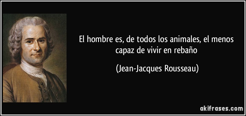 El hombre es, de todos los animales, el menos capaz de vivir en rebaño (Jean-Jacques Rousseau)