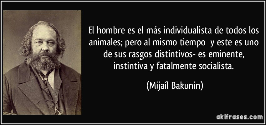 El hombre es el más individualista de todos los animales; pero al mismo tiempo y este es uno de sus rasgos distintivos- es eminente, instintiva y fatalmente socialista. (Mijaíl Bakunin)