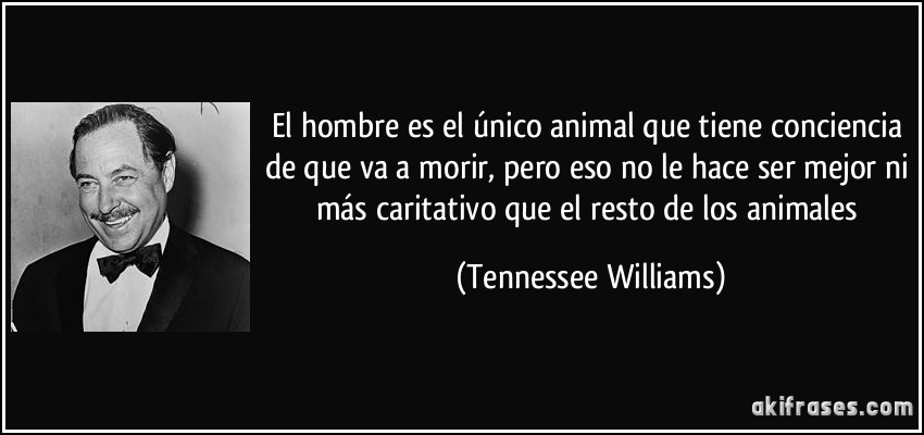 El hombre es el único animal que tiene conciencia de que va a morir, pero eso no le hace ser mejor ni más caritativo que el resto de los animales (Tennessee Williams)
