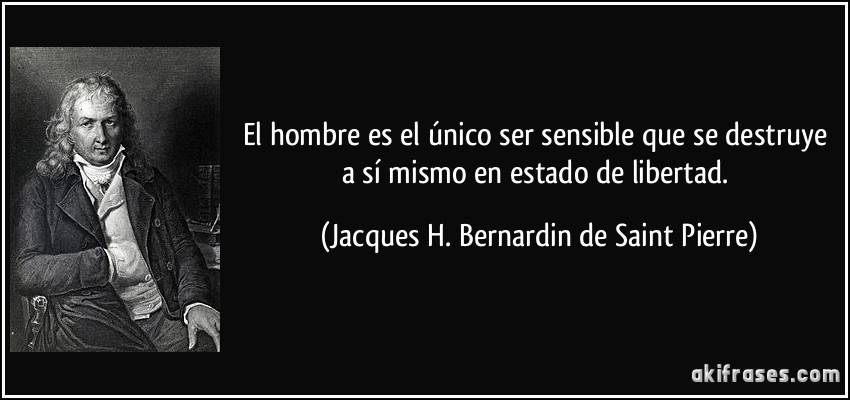 El hombre es el único ser sensible que se destruye a sí mismo en estado de libertad. (Jacques H. Bernardin de Saint Pierre)