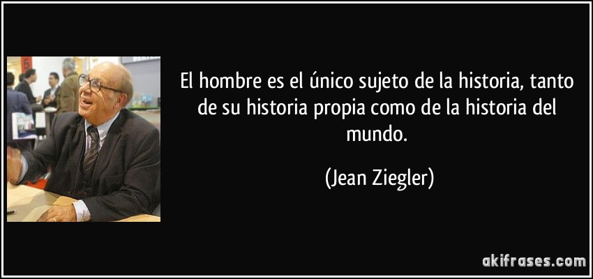 El hombre es el único sujeto de la historia, tanto de su historia propia como de la historia del mundo. (Jean Ziegler)