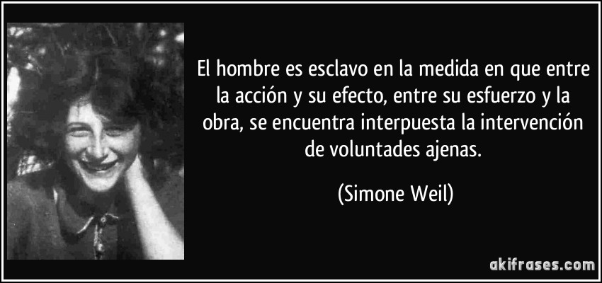 El hombre es esclavo en la medida en que entre la acción y su efecto, entre su esfuerzo y la obra, se encuentra interpuesta la intervención de voluntades ajenas. (Simone Weil)