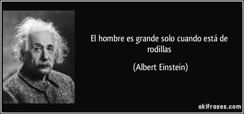 El hombre es grande solo cuando está de rodillas (Albert Einstein)