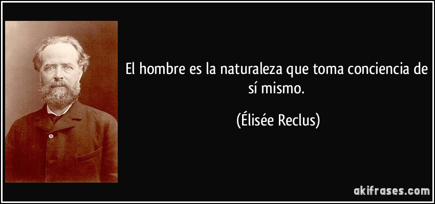 El hombre es la naturaleza que toma conciencia de sí mismo. (Élisée Reclus)