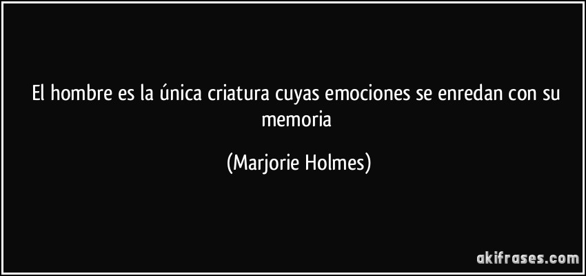El hombre es la única criatura cuyas emociones se enredan con su memoria (Marjorie Holmes)