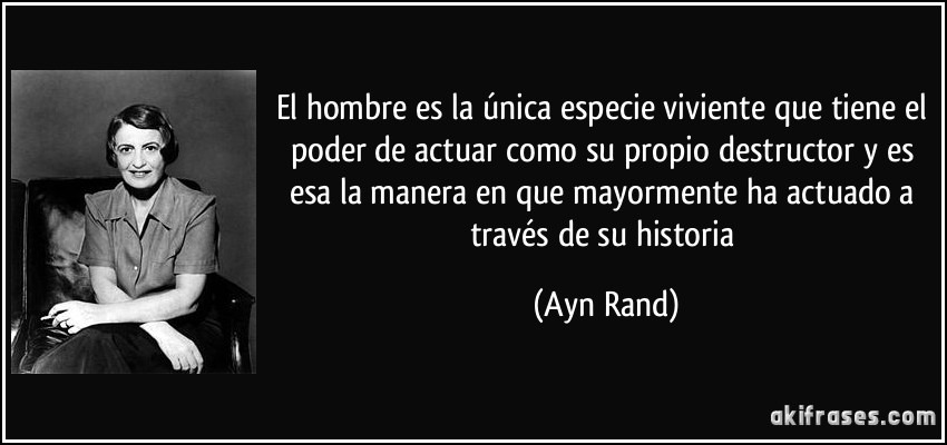 El hombre es la única especie viviente que tiene el poder de actuar como su propio destructor y es esa la manera en que mayormente ha actuado a través de su historia (Ayn Rand)
