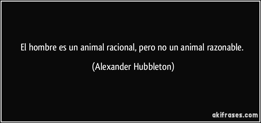 El hombre es un animal racional, pero no un animal razonable. (Alexander Hubbleton)