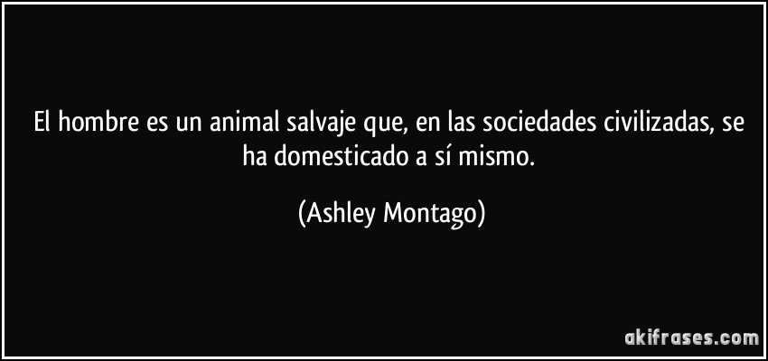 El hombre es un animal salvaje que, en las sociedades civilizadas, se ha domesticado a sí mismo. (Ashley Montago)