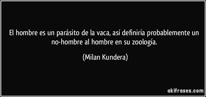 El hombre es un parásito de la vaca, así definiría probablemente un no-hombre al hombre en su zoología. (Milan Kundera)