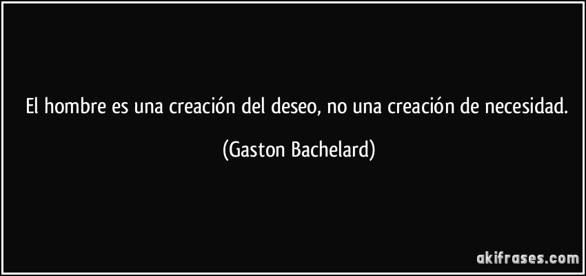 El hombre es una creación del deseo, no una creación de necesidad. (Gaston Bachelard)