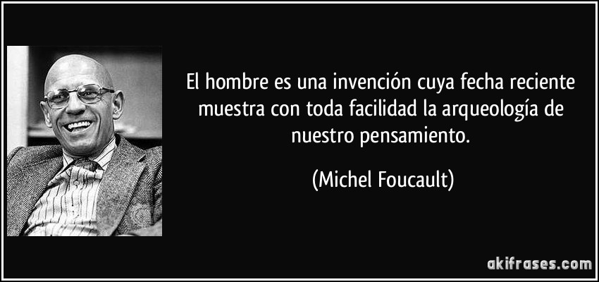 El hombre es una invención cuya fecha reciente muestra con toda facilidad la arqueología de nuestro pensamiento. (Michel Foucault)