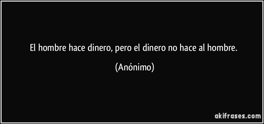 El hombre hace dinero, pero el dinero no hace al hombre. (Anónimo)