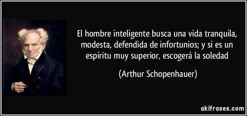 El hombre inteligente busca una vida tranquila, modesta, defendida de infortunios; y si es un espíritu muy superior, escogerá la soledad (Arthur Schopenhauer)