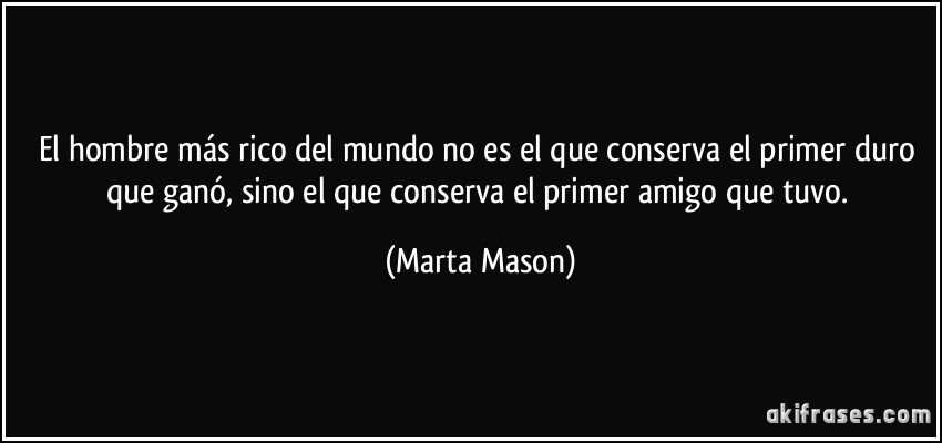 El hombre más rico del mundo no es el que conserva el primer duro que ganó, sino el que conserva el primer amigo que tuvo. (Marta Mason)