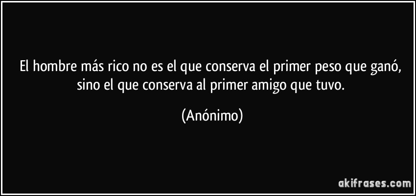 El hombre más rico no es el que conserva el primer peso que ganó, sino el que conserva al primer amigo que tuvo. (Anónimo)