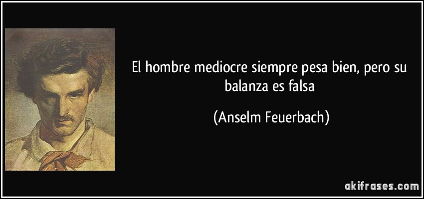 El hombre mediocre siempre pesa bien, pero su balanza es falsa (Anselm Feuerbach)