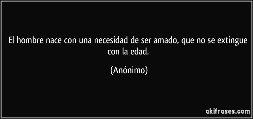 El hombre nace con una necesidad de ser amado, que no se extingue con la edad. (Anónimo)