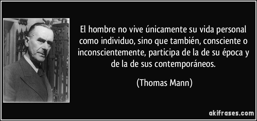 El hombre no vive únicamente su vida personal como individuo, sino que también, consciente o inconscientemente, participa de la de su época y de la de sus contemporáneos. (Thomas Mann)