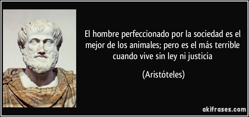 El hombre perfeccionado por la sociedad es el mejor de los animales; pero es el más terrible cuando vive sin ley ni justicia (Aristóteles)