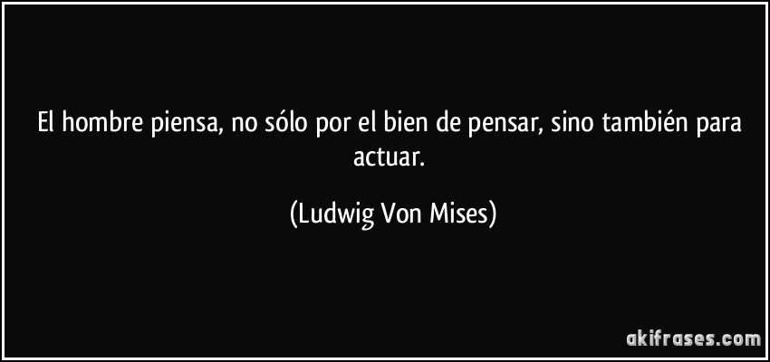 El hombre piensa, no sólo por el bien de pensar, sino también para actuar. (Ludwig Von Mises)