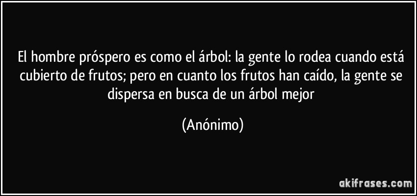 El hombre próspero es como el árbol: la gente lo rodea cuando está cubierto de frutos; pero en cuanto los frutos han caído, la gente se dispersa en busca de un árbol mejor (Anónimo)