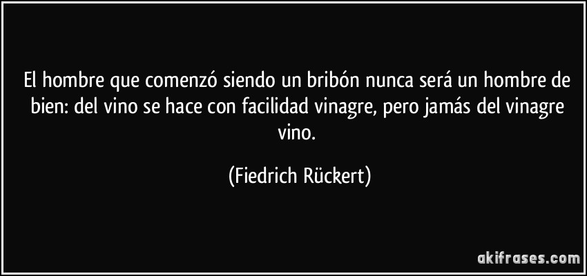 El hombre que comenzó siendo un bribón nunca será un hombre de bien: del vino se hace con facilidad vinagre, pero jamás del vinagre vino. (Fiedrich Rückert)