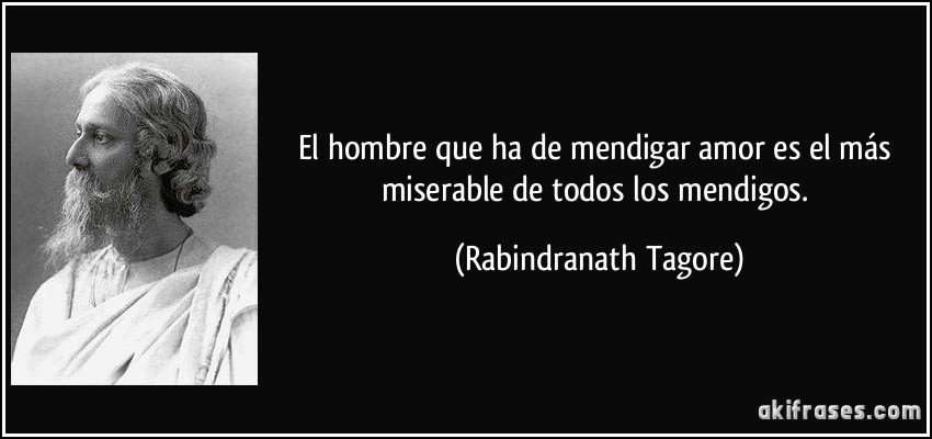 El hombre que ha de mendigar amor es el más miserable de todos los mendigos. (Rabindranath Tagore)